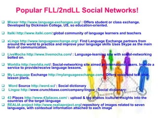 Popular FLL/2ndLL Social Networks! Mixxer   http:// www.language - exchanges.org /   :  Offers student or class exchange. Developed by Dickinson College, US, so education-oriented. Italki   http:// www.italki.com / : global community of language learners and teachers   xLingo  http://www.languageexchange.org/:  Find Language Exchange partners from around the world to practice and improve your language skills Uses Skype as the main form of communication. LiveMocha   http:// www.livemocha.com /   :  Language-learning site with social-networking bolted on. Worldia   http:// worldia.net / :  Social-networking site aimed at international users. Include a service to provide/receive language lessons. My   Language  Exchange   http:// mylanguageexchange.com / :  Offers voice and text chat, lesson plans.  Word  Source   http:// word.sc /   :   S ocial dictionary Lingoz   http:// www.crunchbase.com/company/lingoz  : S ocial dictionary :  43  Places   http://www.43places.com/   :  upload  &  tag photos  / cultural insights into the countries  of the target language REALIA project   http: // www.realiaproject.org / : repository of images related to seven languages, with contextual information attached to each image   