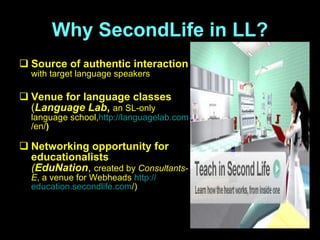 Why SecondLife in LL? S ource of authentic interaction   with target language speakers V enue for language classes   ( Language Lab ,  an SL-only language school , http:// languagelab.com /en/ )   N etworking opportunity for educationalists ( EduNation ,  created by  Consultants-E , a venue for Webheads  http:// education.secondlife.com / ) 
