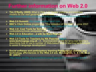 F urther information on Web 2.0 Tim O'Reilly (2005)  What is Web 2.0? Design patterns and business models for the next generation of software : http://www.oreillynet.com/pub/a/oreilly/tim/news/2005/09/30/what-is-web-20.html   Web 2.0 Summit:   http://www.web2summit.com   BBC's Click Online  programme, "The evolution of the Web", 1 June 2007: http://news.bbc.co.uk/1/hi/programmes/click_online/6708491.stm   Web 2.0: Cool Tools for Schools:   http: // cooltoolsforschools.wikispaces.com   Web 2.0 in Education - a wiki by Mark Pegrum:  http://e-language.wikispaces.com/web2.0   Web 2.0 Tools for Teachers by Nik Peachey  http: // www.technogogy.org.uk  :  A.. downloadable guide for  language  teachers describing how to use a number of Web-based tools  &  learning technologies to assist in language development Social software and participatory learning:Pedagogical choices with   technology affordances in the Web   2.0 era.   McLoughlin, C. & Lee, M. J. W. (2007).  http://www.ascilite.org.au/conferences/singapore07/procs/mcloughlin.pdf 