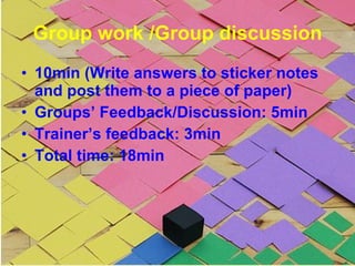 Group work /Group discussion 10min (Write answers to sticker notes and post them to a piece of paper) Groups’ Feedback/Discussion: 5min Trainer’s feedback: 3min Total time: 18min 