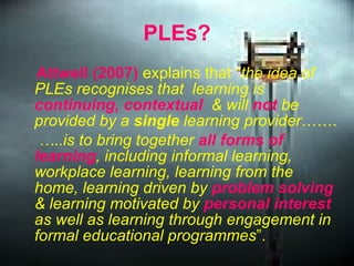 PLEs? Attwell (2007)  explains that “ the idea of PLEs recognises that  learning is  continuing, contextual   & will  not  be provided by a  single  learning provider ……. … ..is to bring together  all forms of learning , including informal learning, workplace learning, learning from the home, learning driven by  problem solving  & learning motivated by  personal interest  as well as learning through engagement in formal educational programmes ”.   
