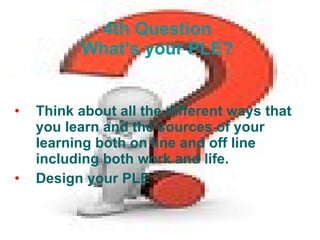 4th Question  What’s your PLE?   Think about all the different ways that you learn and the sources of your learning both on line and off line including both work and life.  Design your PLE 