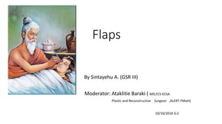 Flaps
By Sintayehu A. (GSR III)
Moderator: Ataklitie Baraki ( MD,FCS-ECSA
Plastic and Reconstructive Surgeon ,ALERT-FMoH)
10/10/2018 G.C
 