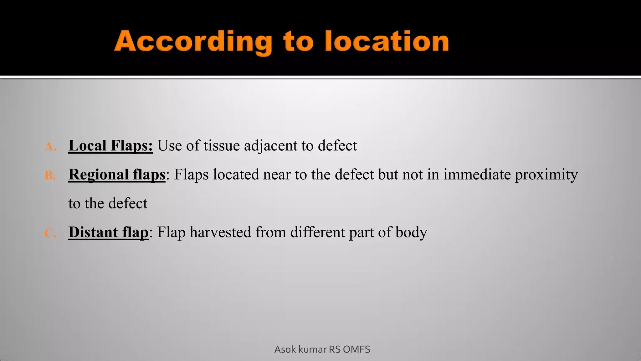 A. Local Flaps: Use of tissue adjacent to defect
B. Regional flaps: Flaps located near to the defect but not in immediate proximity
to the defect
C. Distant flap: Flap harvested from different part of body
Asok kumar RS OMFS
 