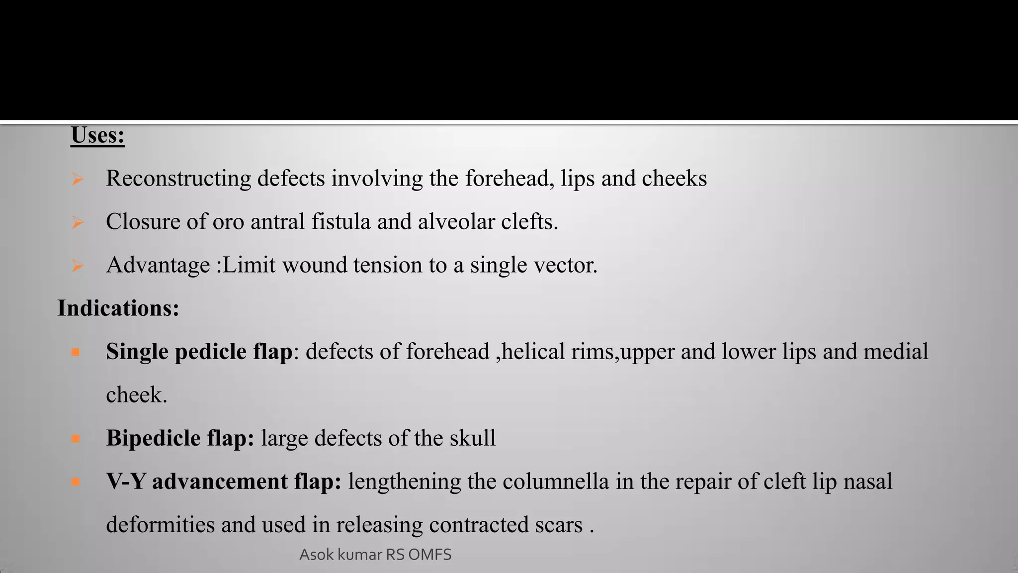 Uses:
 Reconstructing defects involving the forehead, lips and cheeks
 Closure of oro antral fistula and alveolar clefts.
 Advantage :Limit wound tension to a single vector.
Indications:
 Single pedicle flap: defects of forehead ,helical rims,upper and lower lips and medial
cheek.
 Bipedicle flap: large defects of the skull
 V-Y advancement flap: lengthening the columnella in the repair of cleft lip nasal
deformities and used in releasing contracted scars .
Asok kumar RS OMFS
 