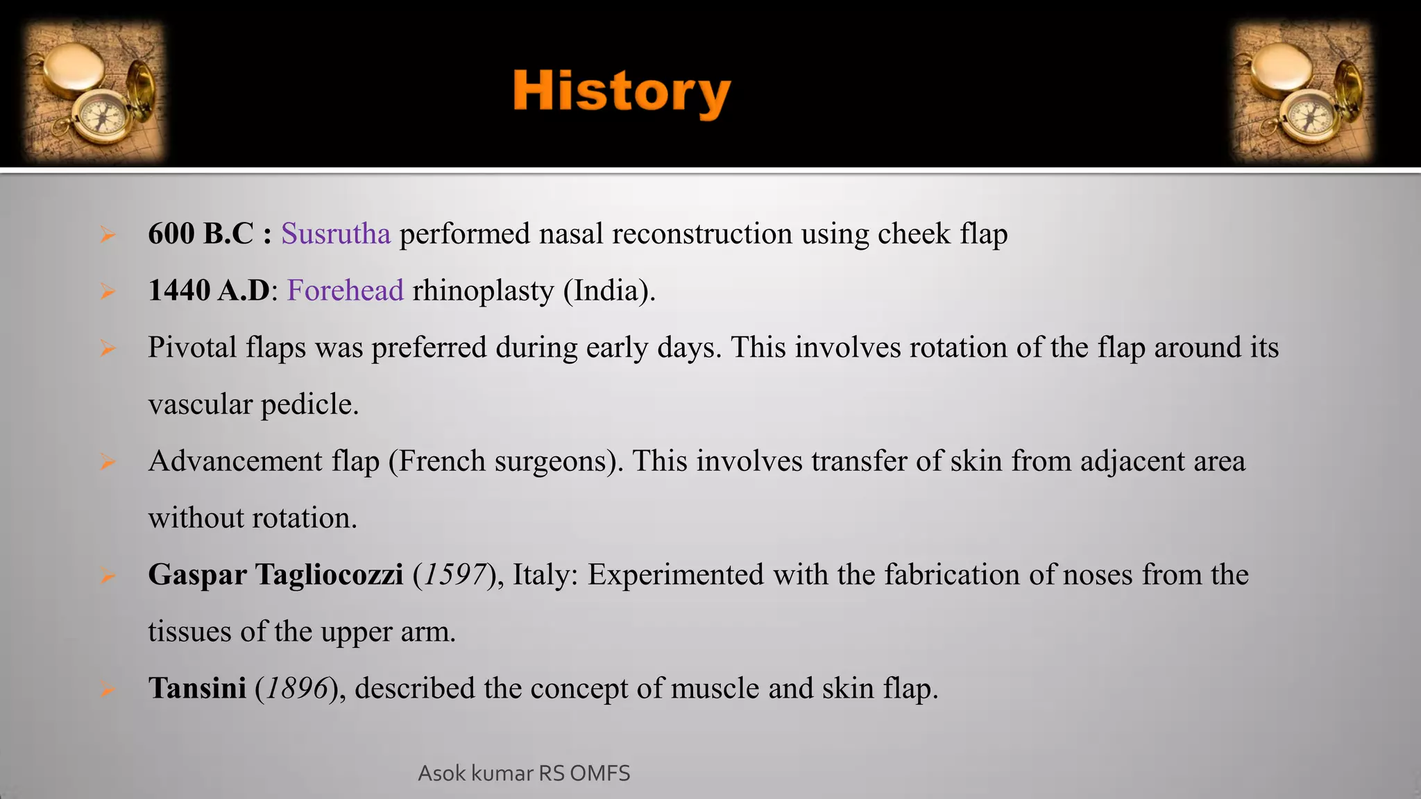  600 B.C : Susrutha performed nasal reconstruction using cheek flap
 1440 A.D: Forehead rhinoplasty (India).
 Pivotal flaps was preferred during early days. This involves rotation of the flap around its
vascular pedicle.
 Advancement flap (French surgeons). This involves transfer of skin from adjacent area
without rotation.
 Gaspar Tagliocozzi (1597), Italy: Experimented with the fabrication of noses from the
tissues of the upper arm.
 Tansini (1896), described the concept of muscle and skin flap.
Asok kumar RS OMFS
 