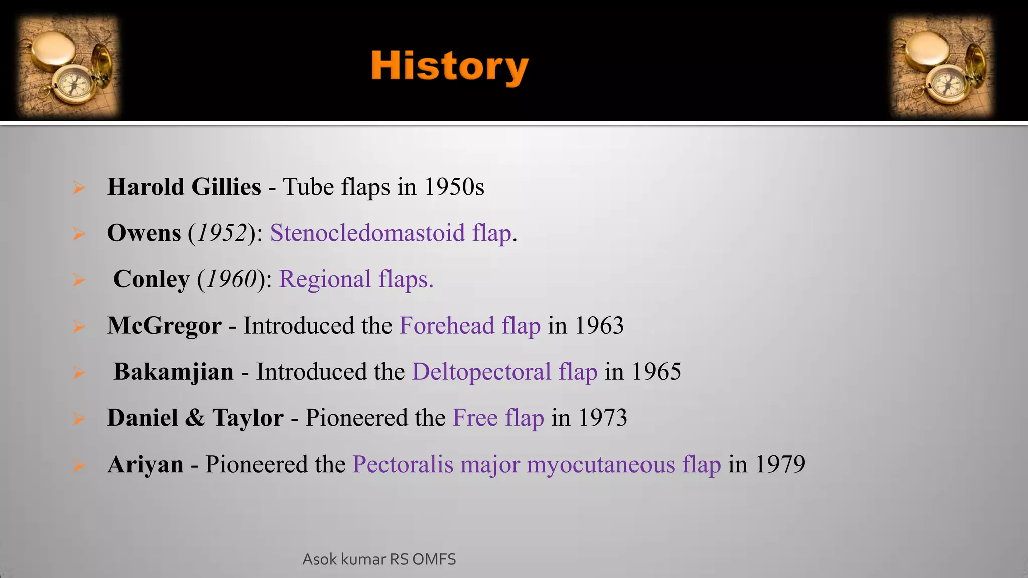 Harold Gillies - Tube flaps in 1950s
 Owens (1952): Stenocledomastoid flap.
 Conley (1960): Regional flaps.
 McGregor - Introduced the Forehead flap in 1963
 Bakamjian - Introduced the Deltopectoral flap in 1965
 Daniel & Taylor - Pioneered the Free flap in 1973
 Ariyan - Pioneered the Pectoralis major myocutaneous flap in 1979
Asok kumar RS OMFS
 