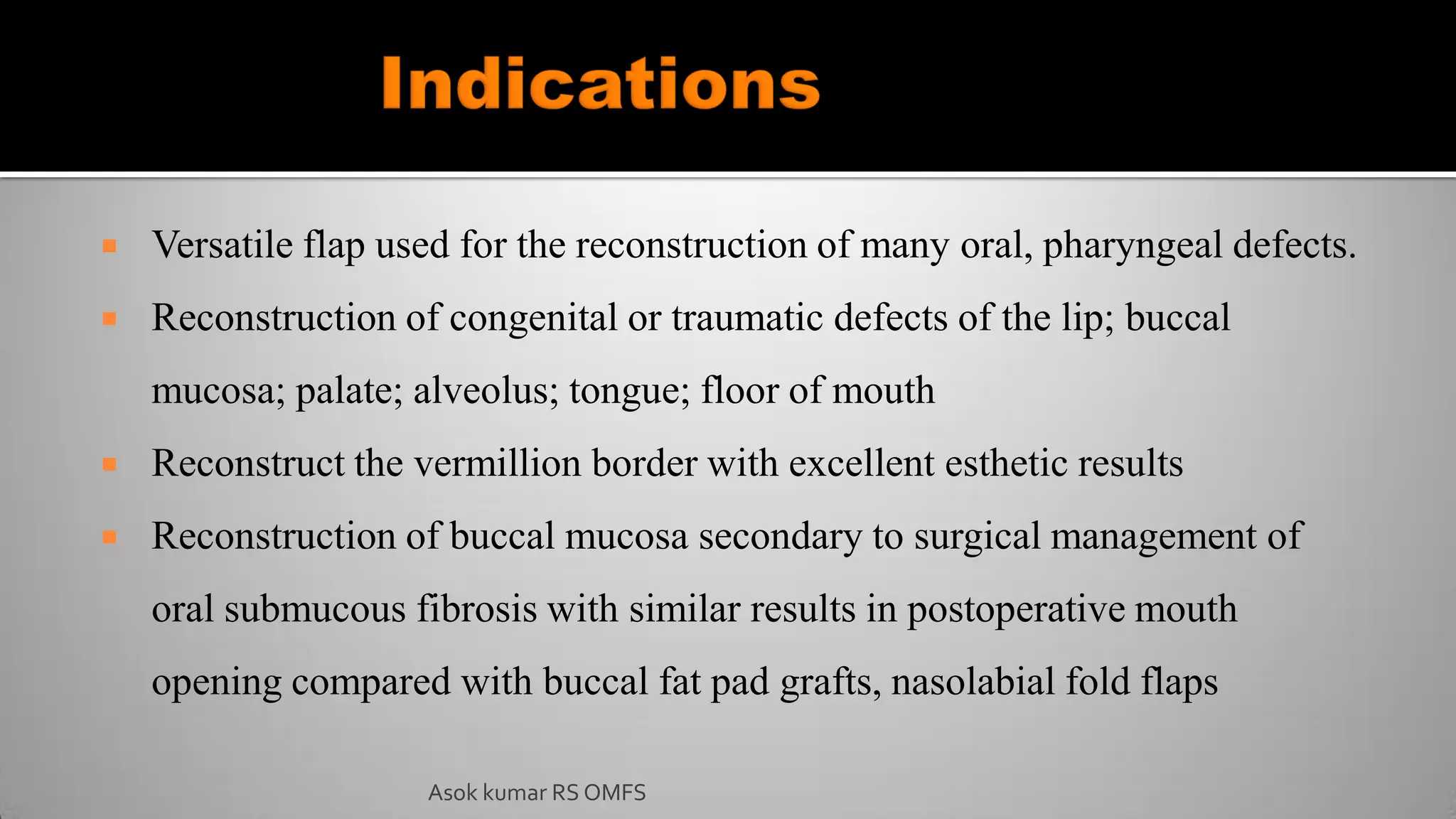  Versatile flap used for the reconstruction of many oral, pharyngeal defects.
 Reconstruction of congenital or traumatic defects of the lip; buccal
mucosa; palate; alveolus; tongue; floor of mouth
 Reconstruct the vermillion border with excellent esthetic results
 Reconstruction of buccal mucosa secondary to surgical management of
oral submucous fibrosis with similar results in postoperative mouth
opening compared with buccal fat pad grafts, nasolabial fold flaps
Asok kumar RS OMFS
 