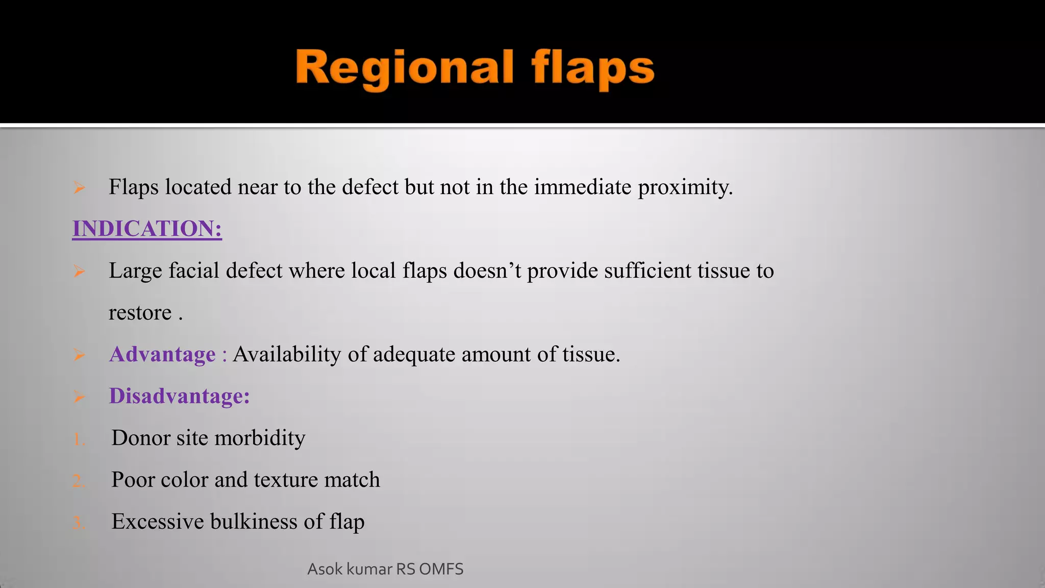  Flaps located near to the defect but not in the immediate proximity.
INDICATION:
 Large facial defect where local flaps doesn’t provide sufficient tissue to
restore .
 Advantage : Availability of adequate amount of tissue.
 Disadvantage:
1. Donor site morbidity
2. Poor color and texture match
3. Excessive bulkiness of flap
Asok kumar RS OMFS
 