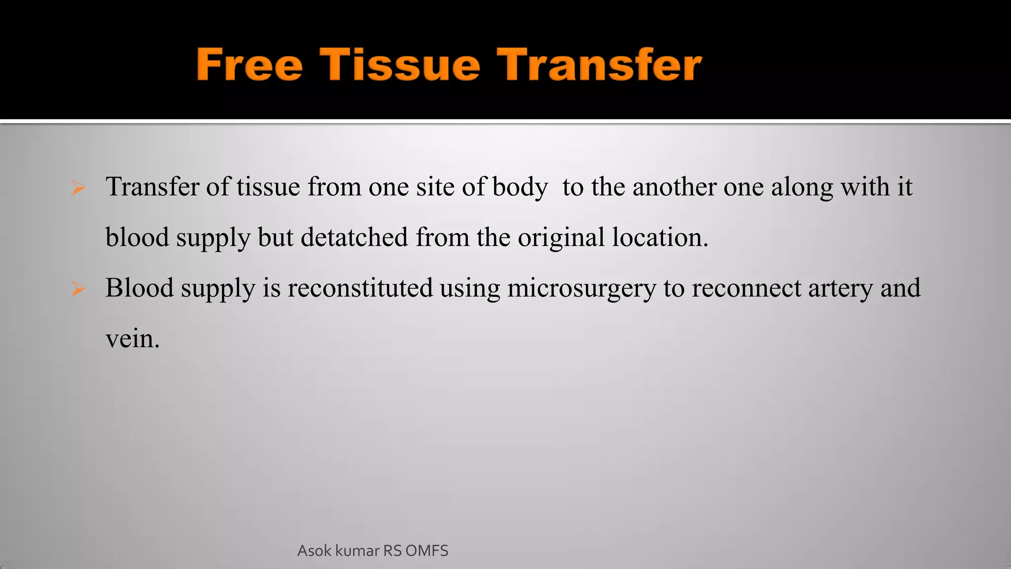  Transfer of tissue from one site of body to the another one along with it
blood supply but detatched from the original location.
 Blood supply is reconstituted using microsurgery to reconnect artery and
vein.
Asok kumar RS OMFS
 