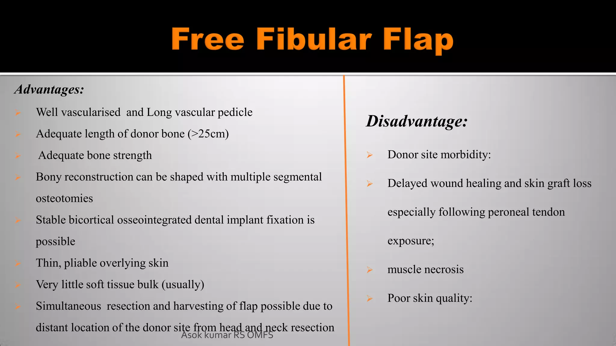Advantages:
 Well vascularised and Long vascular pedicle
 Adequate length of donor bone (>25cm)
 Adequate bone strength
 Bony reconstruction can be shaped with multiple segmental
osteotomies
 Stable bicortical osseointegrated dental implant fixation is
possible
 Thin, pliable overlying skin
 Very little soft tissue bulk (usually)
 Simultaneous resection and harvesting of flap possible due to
distant location of the donor site from head and neck resection
Disadvantage:
 Donor site morbidity:
 Delayed wound healing and skin graft loss
especially following peroneal tendon
exposure;
 muscle necrosis
 Poor skin quality:
Asok kumar RS OMFS
 