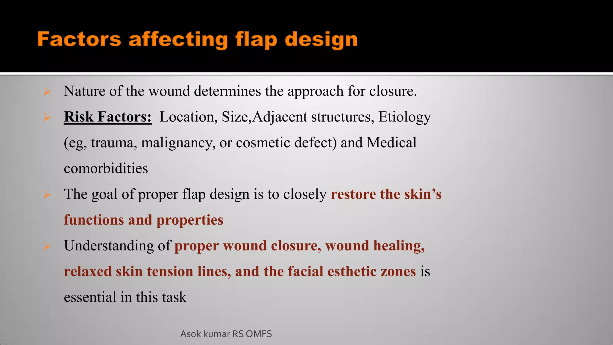  Nature of the wound determines the approach for closure.
 Risk Factors: Location, Size,Adjacent structures, Etiology
(eg, trauma, malignancy, or cosmetic defect) and Medical
comorbidities
 The goal of proper flap design is to closely restore the skin’s
functions and properties
 Understanding of proper wound closure, wound healing,
relaxed skin tension lines, and the facial esthetic zones is
essential in this task
Asok kumar RS OMFS
 