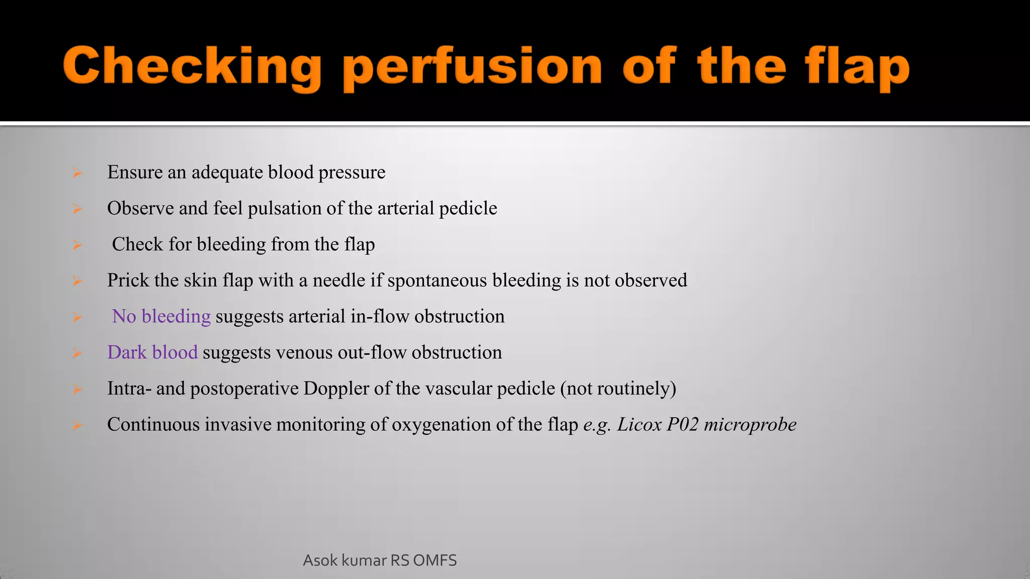  Ensure an adequate blood pressure
 Observe and feel pulsation of the arterial pedicle
 Check for bleeding from the flap
 Prick the skin flap with a needle if spontaneous bleeding is not observed
 No bleeding suggests arterial in-flow obstruction
 Dark blood suggests venous out-flow obstruction
 Intra- and postoperative Doppler of the vascular pedicle (not routinely)
 Continuous invasive monitoring of oxygenation of the flap e.g. Licox P02 microprobe
Asok kumar RS OMFS
 