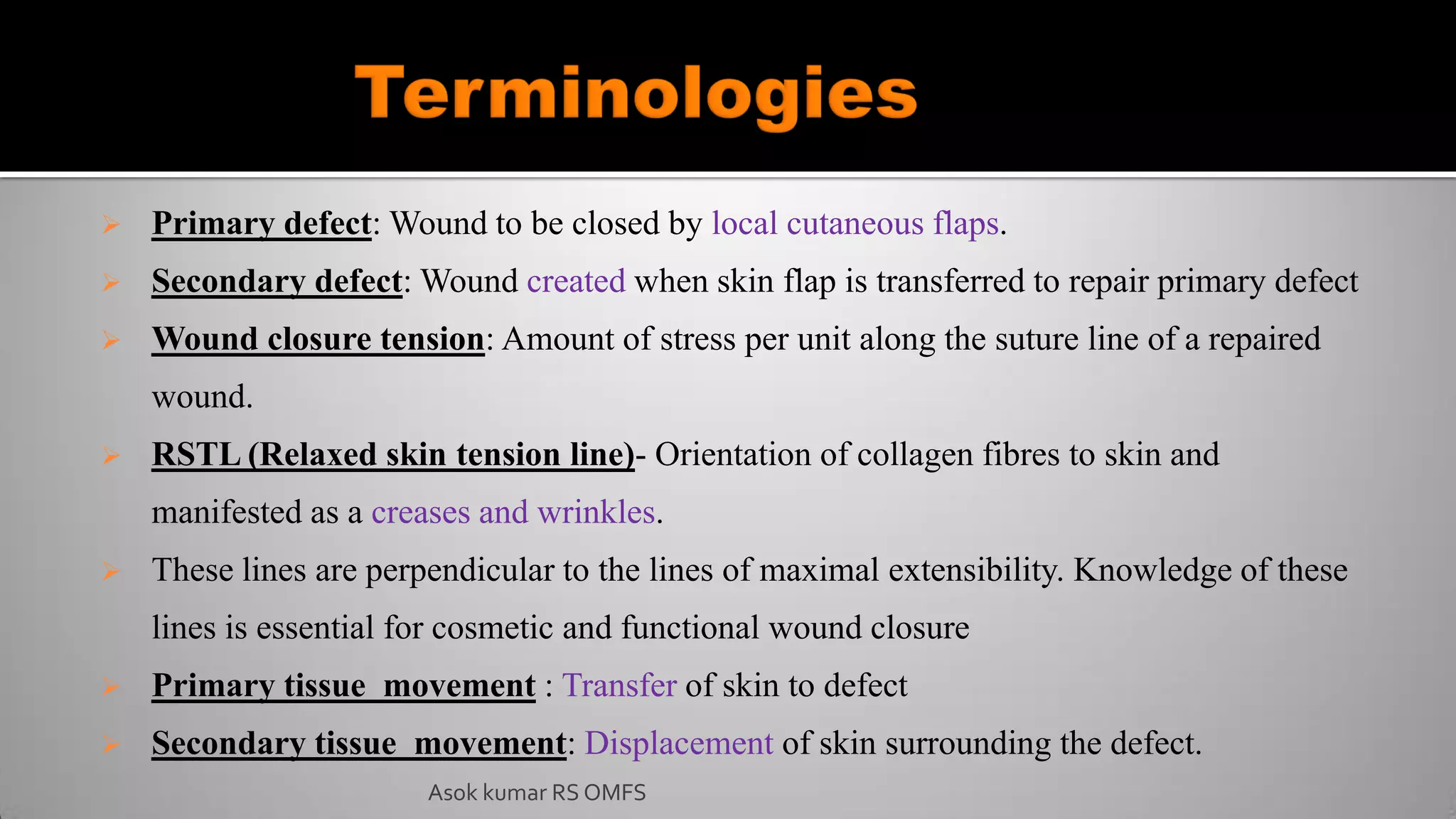  Primary defect: Wound to be closed by local cutaneous flaps.
 Secondary defect: Wound created when skin flap is transferred to repair primary defect
 Wound closure tension: Amount of stress per unit along the suture line of a repaired
wound.
 RSTL (Relaxed skin tension line)- Orientation of collagen fibres to skin and
manifested as a creases and wrinkles.
 These lines are perpendicular to the lines of maximal extensibility. Knowledge of these
lines is essential for cosmetic and functional wound closure
 Primary tissue movement : Transfer of skin to defect
 Secondary tissue movement: Displacement of skin surrounding the defect.
Asok kumar RS OMFS
 