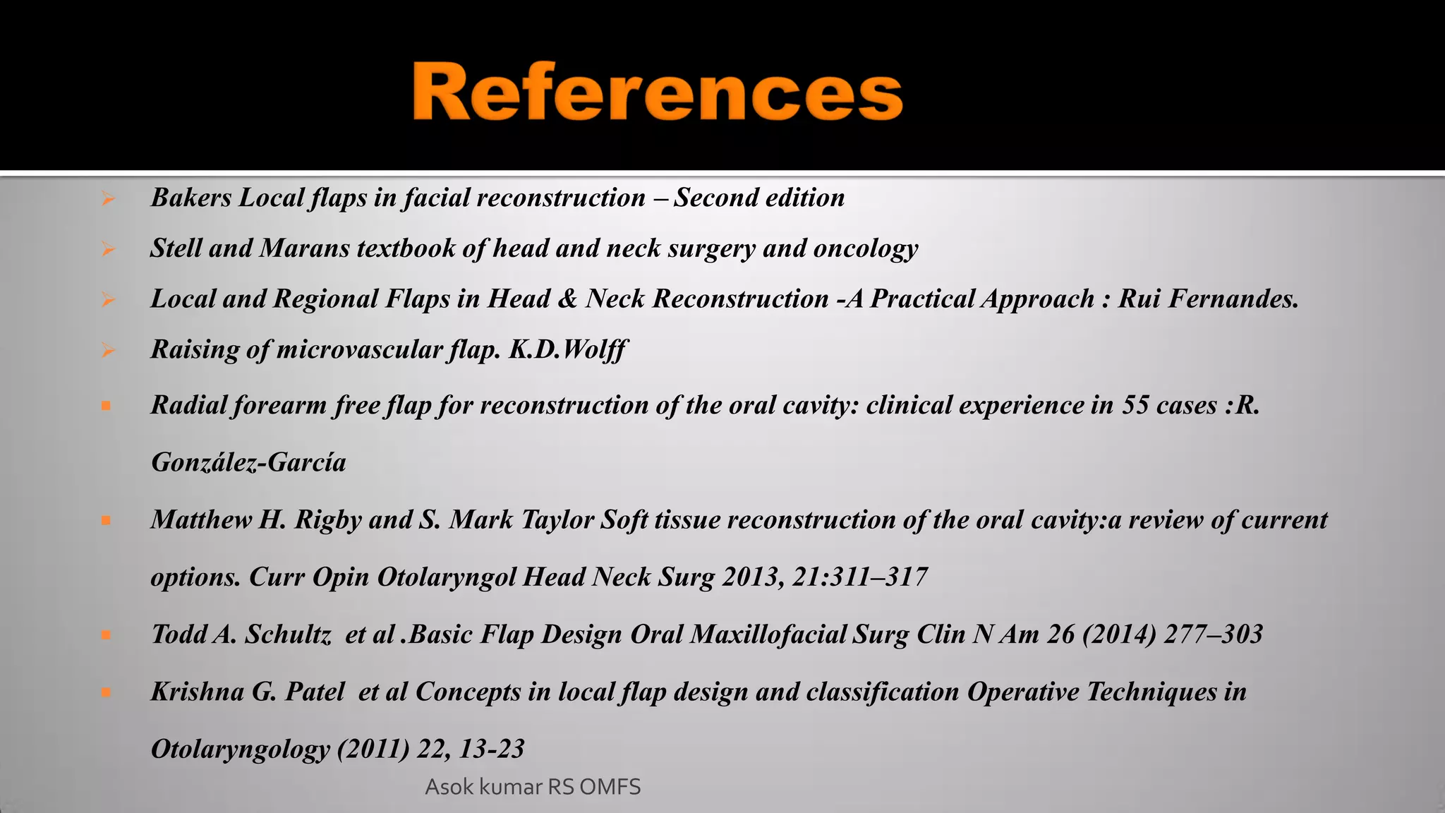  Bakers Local flaps in facial reconstruction – Second edition
 Stell and Marans textbook of head and neck surgery and oncology
 Local and Regional Flaps in Head & Neck Reconstruction -A Practical Approach : Rui Fernandes.
 Raising of microvascular flap. K.D.Wolff
 Radial forearm free flap for reconstruction of the oral cavity: clinical experience in 55 cases :R.
González-García
 Matthew H. Rigby and S. Mark Taylor Soft tissue reconstruction of the oral cavity:a review of current
options. Curr Opin Otolaryngol Head Neck Surg 2013, 21:311–317
 Todd A. Schultz et al .Basic Flap Design Oral Maxillofacial Surg Clin N Am 26 (2014) 277–303
 Krishna G. Patel et al Concepts in local flap design and classification Operative Techniques in
Otolaryngology (2011) 22, 13-23
Asok kumar RS OMFS
 