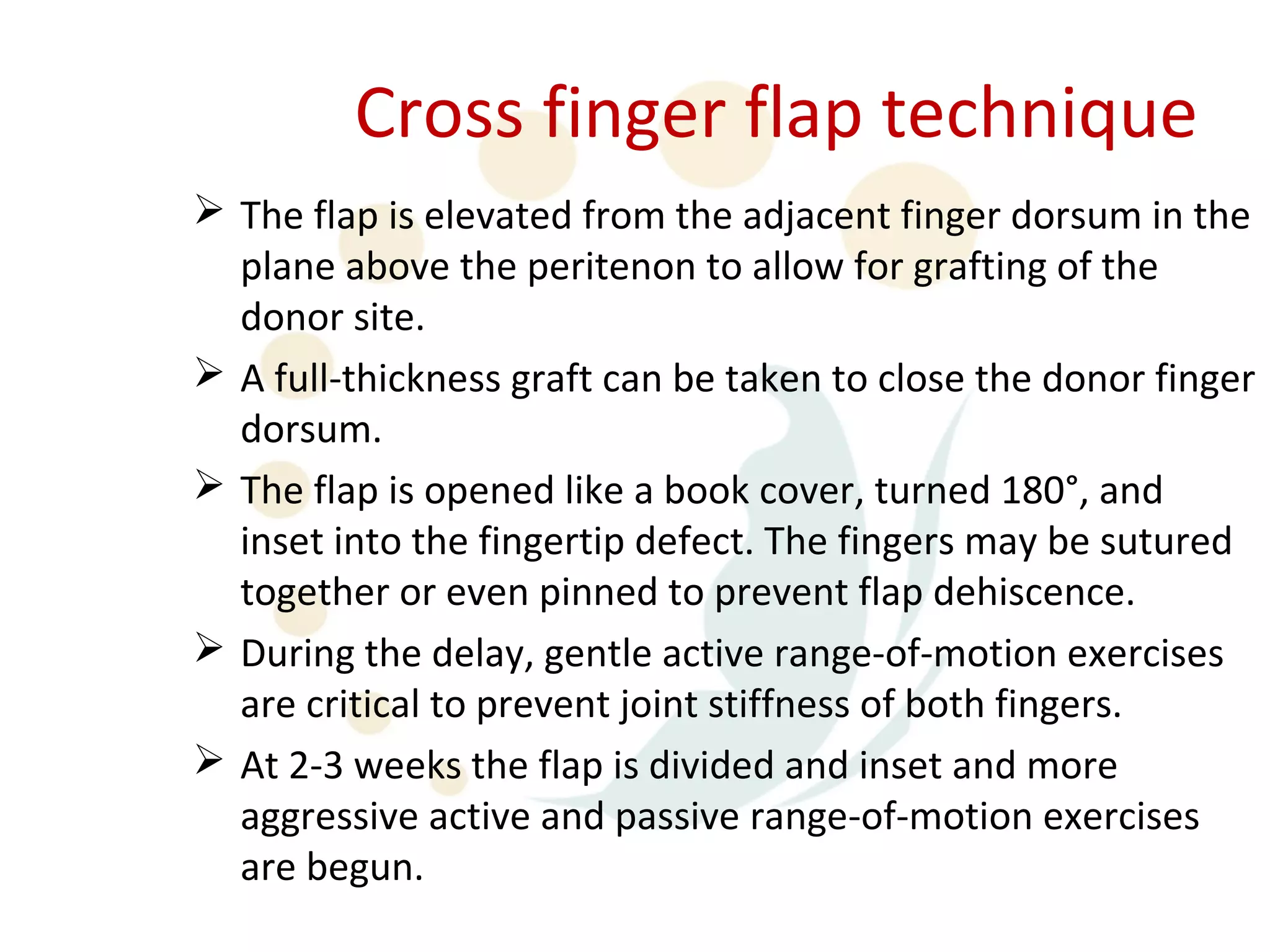 Cross finger flap technique
 The flap is elevated from the adjacent finger dorsum in the
  plane above the peritenon to allow for grafting of the
  donor site.
 A full-thickness graft can be taken to close the donor finger
  dorsum.
 The flap is opened like a book cover, turned 180°, and
  inset into the fingertip defect. The fingers may be sutured
  together or even pinned to prevent flap dehiscence.
 During the delay, gentle active range-of-motion exercises
  are critical to prevent joint stiffness of both fingers.
 At 2-3 weeks the flap is divided and inset and more
  aggressive active and passive range-of-motion exercises
  are begun.
 