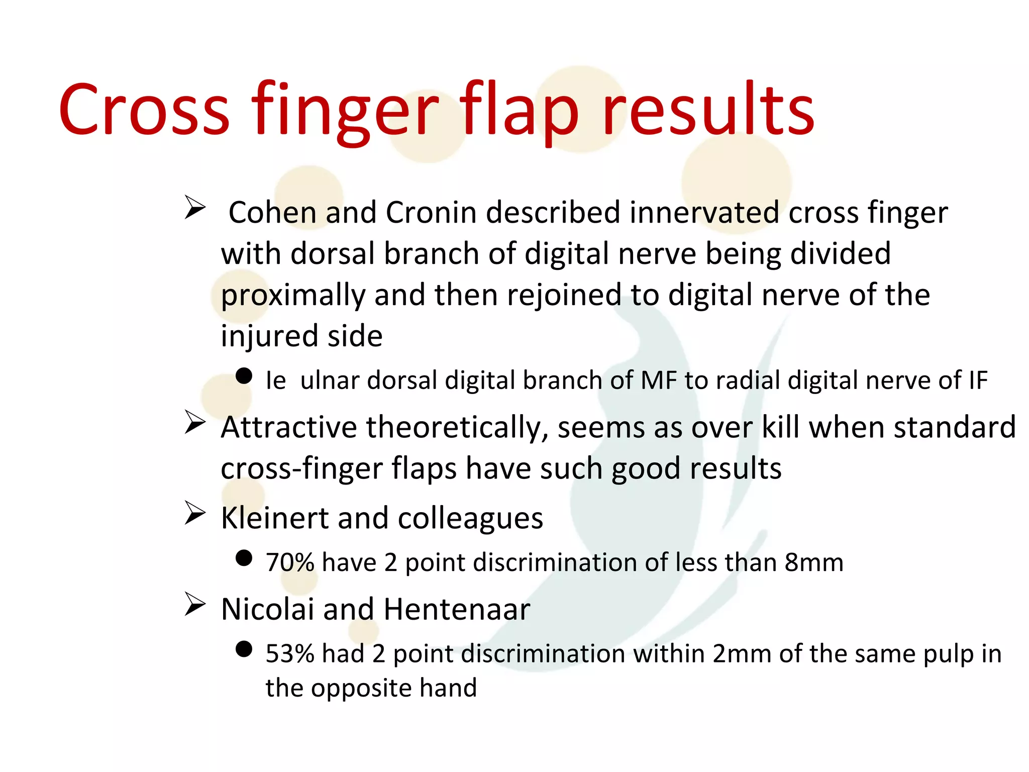 Cross finger flap results
     Cohen and Cronin described innervated cross finger
      with dorsal branch of digital nerve being divided
      proximally and then rejoined to digital nerve of the
      injured side
        Ie ulnar dorsal digital branch of MF to radial digital nerve of IF
     Attractive theoretically, seems as over kill when standard
      cross-finger flaps have such good results
     Kleinert and colleagues
        70% have 2 point discrimination of less than 8mm
     Nicolai and Hentenaar
        53% had 2 point discrimination within 2mm of the same pulp in
         the opposite hand
 