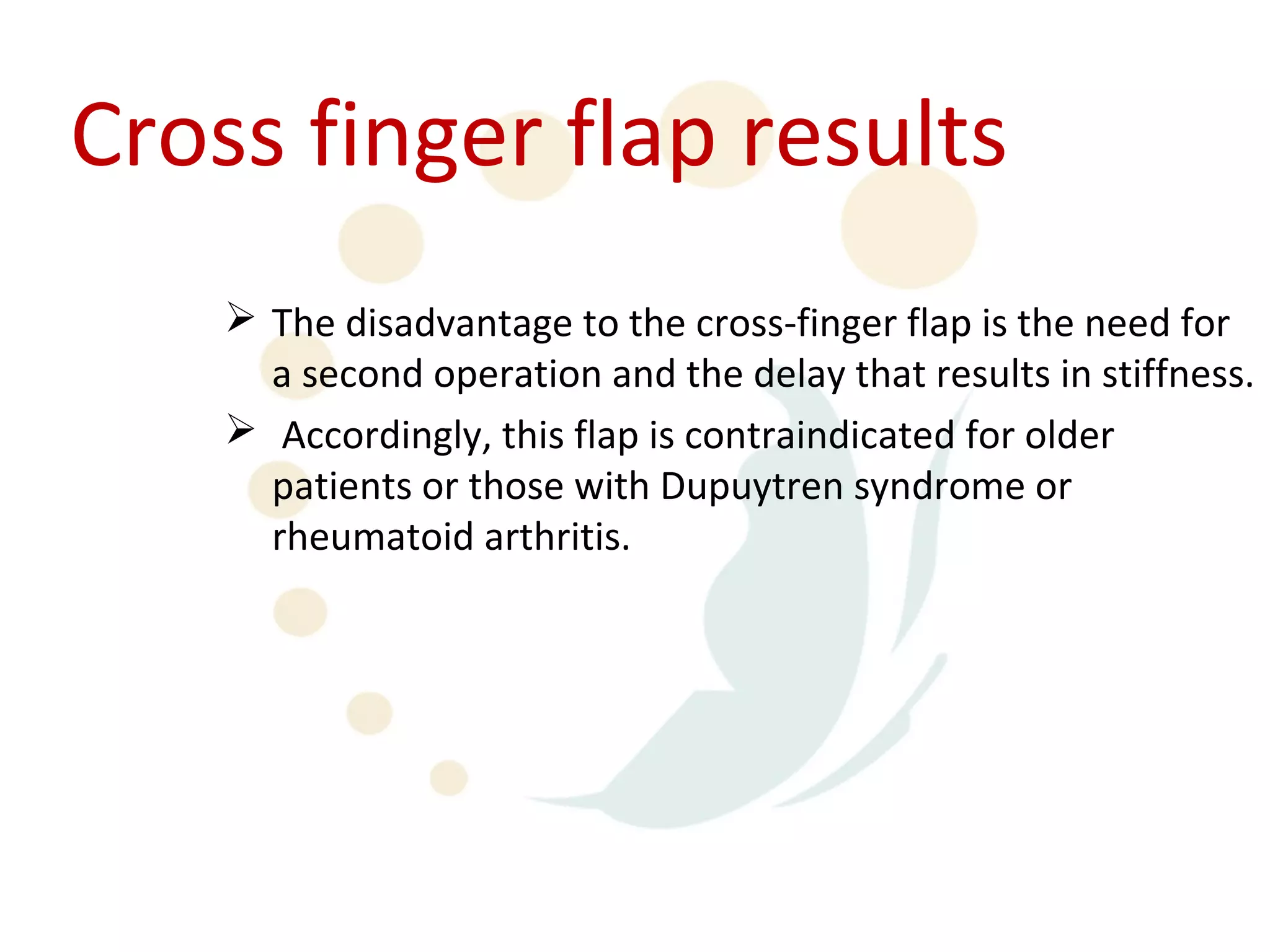 Cross finger flap results
     The disadvantage to the cross-finger flap is the need for
      a second operation and the delay that results in stiffness.
     Accordingly, this flap is contraindicated for older
      patients or those with Dupuytren syndrome or
      rheumatoid arthritis.
 