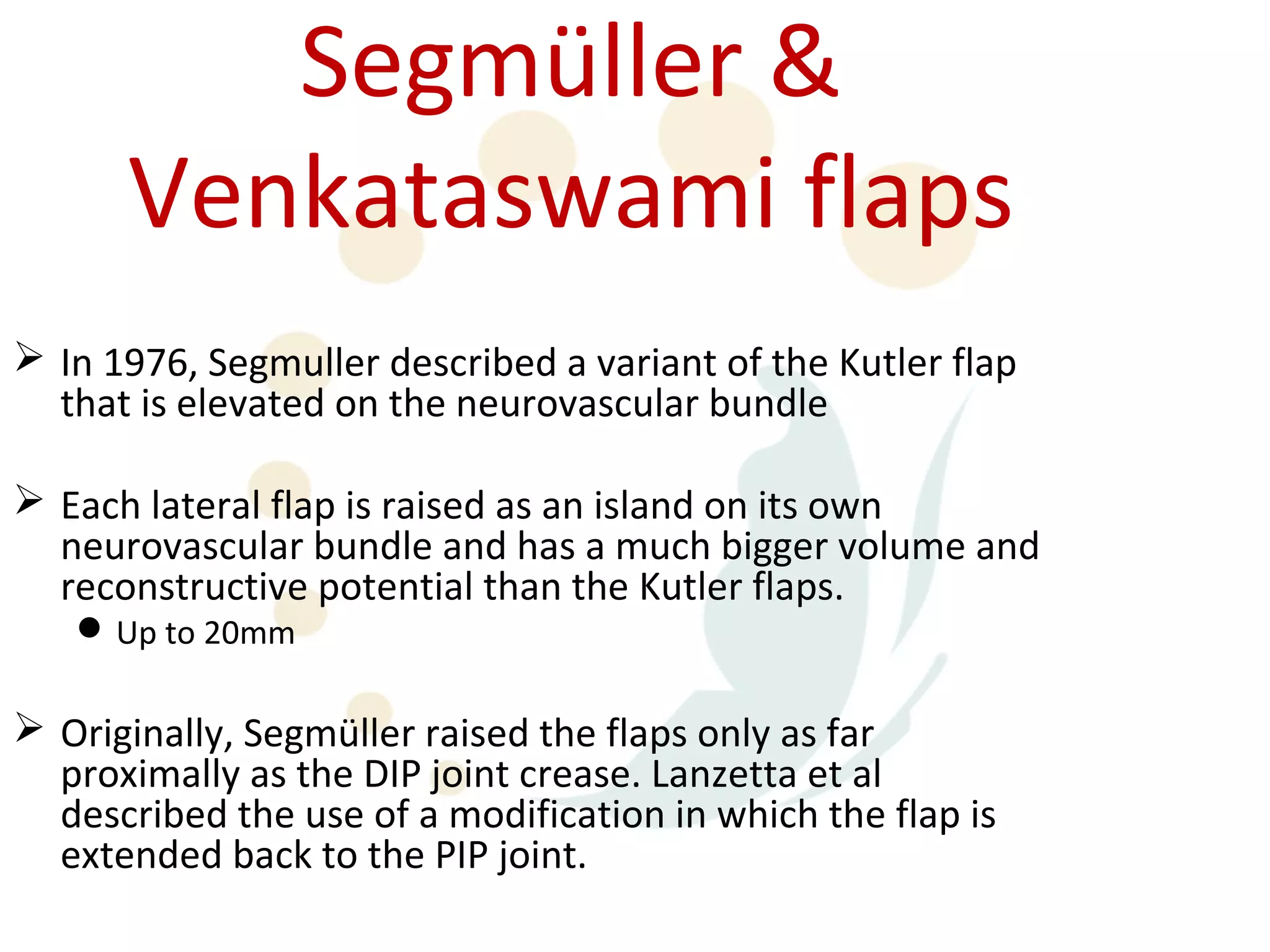 Segmüller &
      Venkataswami flaps
 In 1976, Segmuller described a variant of the Kutler flap
  that is elevated on the neurovascular bundle

 Each lateral flap is raised as an island on its own
  neurovascular bundle and has a much bigger volume and
  reconstructive potential than the Kutler flaps.
    Up to 20mm

 Originally, Segmüller raised the flaps only as far
  proximally as the DIP joint crease. Lanzetta et al
  described the use of a modification in which the flap is
  extended back to the PIP joint.
 