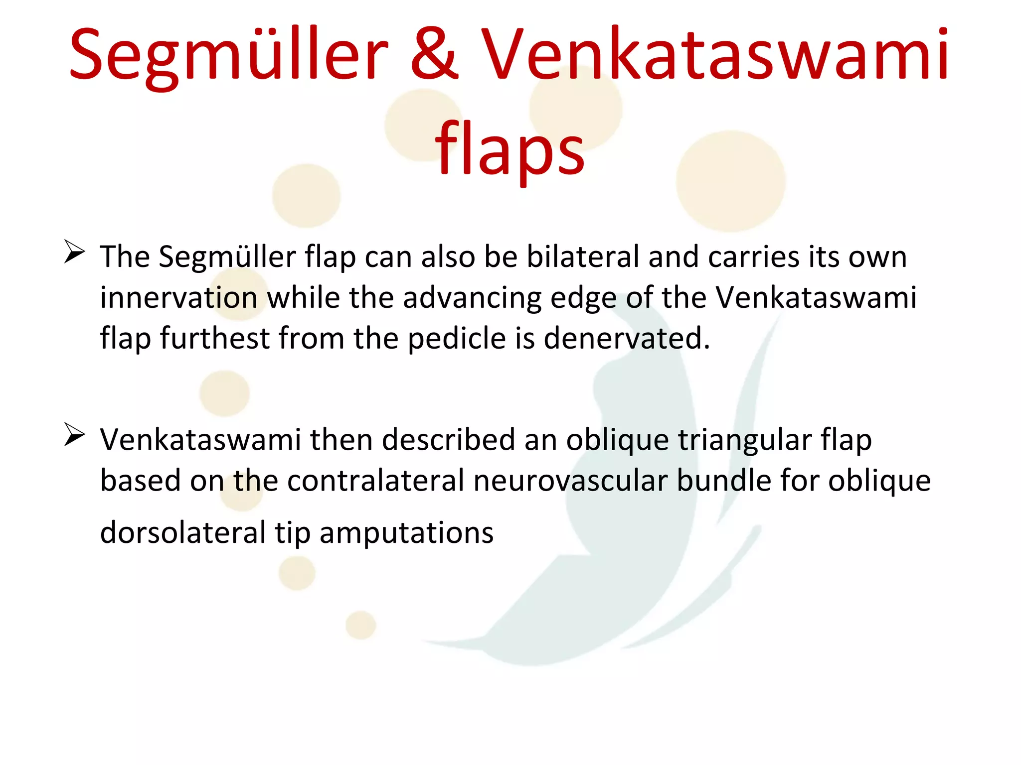 Segmüller & Venkataswami
          flaps
 The Segmüller flap can also be bilateral and carries its own
  innervation while the advancing edge of the Venkataswami
  flap furthest from the pedicle is denervated.

 Venkataswami then described an oblique triangular flap
  based on the contralateral neurovascular bundle for oblique
  dorsolateral tip amputations
 