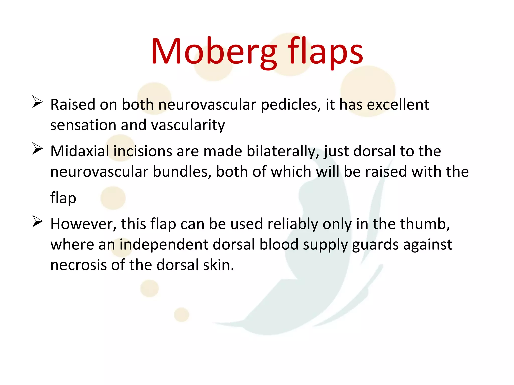 Moberg flaps
 Raised on both neurovascular pedicles, it has excellent
  sensation and vascularity
 Midaxial incisions are made bilaterally, just dorsal to the
  neurovascular bundles, both of which will be raised with the
  flap
 However, this flap can be used reliably only in the thumb,
  where an independent dorsal blood supply guards against
  necrosis of the dorsal skin.
 