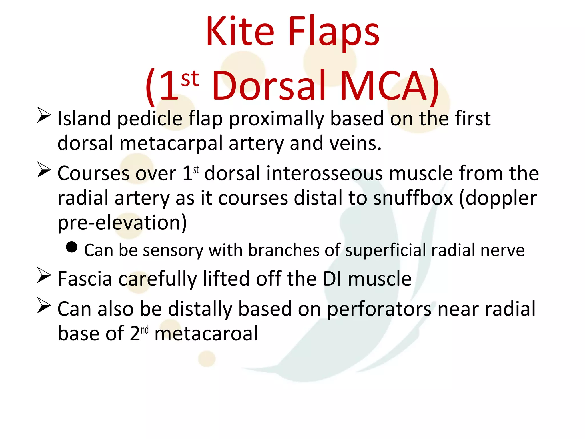 Kite Flaps
            (1 Dorsal MCA)
              st
 Island pedicle flap proximally based on the first
  dorsal metacarpal artery and veins.
 Courses over 1st dorsal interosseous muscle from the
  radial artery as it courses distal to snuffbox (doppler
  pre-elevation)
   Can be sensory with branches of superficial radial nerve
 Fascia carefully lifted off the DI muscle
 Can also be distally based on perforators near radial
  base of 2nd metacaroal
 