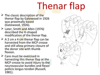 Thenar flap
 The classic description of the
  thenar flap by Gatewood in 1926
  was proximally based
  (Gatewood, 1926).
 Later, Smith and Albin (1976)
  described the H-shaped
  modification of the thenar flap.
 A 2 cm x 4 cm thenar flap can be
  harvested from the MCP crease
  and still allow primary closure of
  the donor site with thumb
  flexion.
 Care must be exercised in
  harvesting this thenar flap at the
  MCP crease to avoid injury to the
  neurovascular bundles and flexor
  pollicis longus tendon (Russell,
  1981).
 