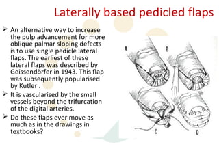 Laterally based pedicled flaps
 An alternative way to increase
  the pulp advancement for more
  oblique palmar sloping defects
  is to use single pedicle lateral
  flaps. The earliest of these
  lateral flaps was described by
  Geissendörfer in 1943. This flap
  was subsequently popularised
  by Kutler .
 It is vascularised by the small
  vessels beyond the trifurcation
  of the digital arteries.
 Do these flaps ever move as
  much as in the drawings in
  textbooks?
 