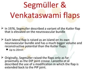 Segmüller &
      Venkataswami flaps
 In 1976, Segmuller described a variant of the Kutler flap
  that is elevated on the neurovascular bundle

 Each lateral flap is raised as an island on its own
  neurovascular bundle and has a much bigger volume and
  reconstructive potential than the Kutler flaps.
    Up to 20mm

 Originally, Segmüller raised the flaps only as far
  proximally as the DIP joint crease. Lanzetta et al
  described the use of a modification in which the flap is
  extended back to the PIP joint.
 