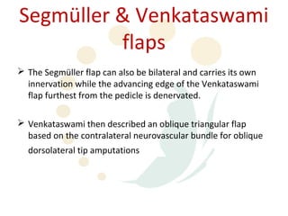 Segmüller & Venkataswami
          flaps
 The Segmüller flap can also be bilateral and carries its own
  innervation while the advancing edge of the Venkataswami
  flap furthest from the pedicle is denervated.

 Venkataswami then described an oblique triangular flap
  based on the contralateral neurovascular bundle for oblique
  dorsolateral tip amputations
 