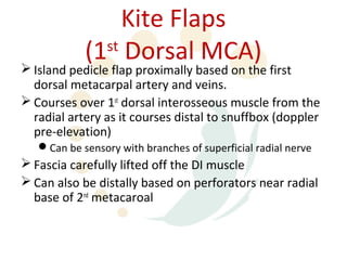 Kite Flaps
            (1 Dorsal MCA)
              st
 Island pedicle flap proximally based on the first
  dorsal metacarpal artery and veins.
 Courses over 1st dorsal interosseous muscle from the
  radial artery as it courses distal to snuffbox (doppler
  pre-elevation)
   Can be sensory with branches of superficial radial nerve
 Fascia carefully lifted off the DI muscle
 Can also be distally based on perforators near radial
  base of 2nd metacaroal
 