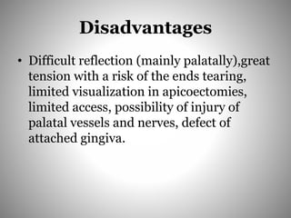 Disadvantages
• Difficult reflection (mainly palatally),great
tension with a risk of the ends tearing,
limited visualization in apicoectomies,
limited access, possibility of injury of
palatal vessels and nerves, defect of
attached gingiva.
 