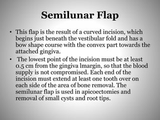 Semilunar Flap
• This flap is the result of a curved incision, which
begins just beneath the vestibular fold and has a
bow shape course with the convex part towards the
attached gingiva.
• The lowest point of the incision must be at least
0.5 cm from the gingiva lmargin, so that the blood
supply is not compromised. Each end of the
incision must extend at least one tooth over on
each side of the area of bone removal. The
semilunar flap is used in apicoectomies and
removal of small cysts and root tips.
 