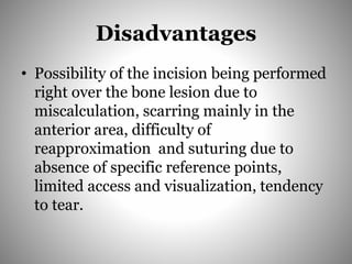 Disadvantages
• Possibility of the incision being performed
right over the bone lesion due to
miscalculation, scarring mainly in the
anterior area, difficulty of
reapproximation and suturing due to
absence of specific reference points,
limited access and visualization, tendency
to tear.
 