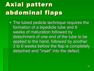 Axial pattern  abdominal flaps The tubed pedicle technique requires the formation of a bipedicle tube and 6 weeks of maturation followed by detachment of one end of the tube to be applied to the hand, followed by another 3 to 6 weeks before the flap is completely detached and "inset" into the defect.  