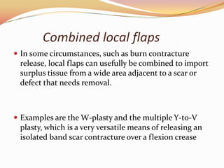 Combined local flaps
 In some circumstances, such as burn contracture
release, local flaps can usefully be combined to import
surplus tissue from a wide area adjacent to a scar or
defect that needs removal.
 Examples are the W-plasty and the multiple Y-to-V
plasty, which is a very versatile means of releasing an
isolated band scar contracture over a flexion crease
 