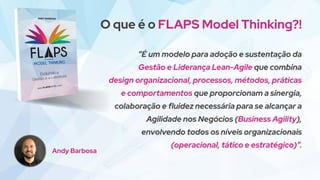 O que é o FLAPS Model Thinking?!
“É um modelo para adoção e sustentação da
Gestão e Liderança Lean-Agile que combina
design organizacional, processos, métodos, práticas
e comportamentos que proporcionam a sinergia,
colaboração e fluidez necessária para se alcançar a
Agilidade nos Negócios (Business Agility),
envolvendo todos os níveis organizacionais
(operacional, tático e estratégico)”.
Andy Barbosa
 