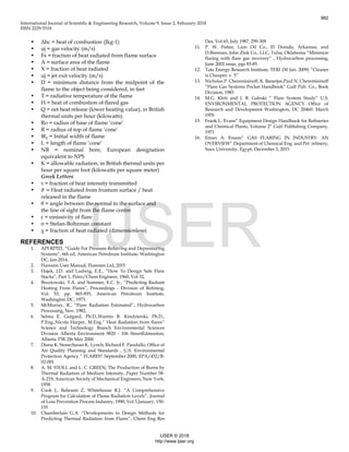 International Journal of Scientific & Engineering Research, Volume 9, Issue 2, Feburary-2018
ISSN 2229-5518
• Δhc = heat of combustion (Jkg-1)
• uj = gas velocity (m/s)
• Fs = fraction of heat radiated from flame surface
• A = surface area of the flame
• X = fraction of heat radiated
• uj = jet exit velocity (m/s)
• D = minimum distance from the midpoint of the
flame to the object being considered, in feet
• T = radiative temperature of the flame
• H = heat of combustion of flared gas
• Q = net heat release (lower heating value), in British
thermal units per hour (kilowatts)
• Ro = radius of base of flame ‘cone’
• R = radius of top of flame ‘cone’
• 𝑊0 = Initial width of flame
• L = length of flame ‘cone’
• NB = nominal bore, European designation
equivalent to NPS
• K = allowable radiation, in British thermal units per
hour per square foot (kilowatts per square meter)
Greek Letters
• τ = fraction of heat intensity transmitted
• 𝜗 = Heat radiated from frustum surface / heat
released in the flame
• θ = angle between the normal to the surface and
the line of sight from the flame centre
• ε = emissivity of flare
• σ = Stefan-Boltzman constant
• χ = fraction of heat radiated (dimensionless)
REFERENCES
1. API RP521, “Guide For Pressure-Relieving and Depressuring
Systems”, 6th ed, American Petroleum Institute, Washington
DC, Jan-2014.
2. Flaresim User Manual, Flaresim Ltd, 2015
3. Hajek, J.D. and Ludwig, E.E., “How To Design Safe Flare
Stacks”, Part 1, Petro/Chem Engineer, 1960, Vol 32,
4. Bruztowski, T.A. and Sommer, E.C. Jr., “Predicting Radiant
Heating From Flares”, Proceedings - Division of Refining,
Vol. 53, pp. 865-893, American Petroleum Institute,
Washington DC, 1973.
5. McMurray, R., “Flare Radiation Estimated”, Hydrocarbon
Processing, Nov. 1982,
6. Selma E. Guigard, Ph.D.,Warren B. Kindzierski, Ph.D.,
P.Eng.,Nicola Harper, M.Eng.” Heat Radiation from flares”
Science and Technology Branch Environmental Sciences
Division Alberta Environment 9820 - 106 StreetEdmonton,
Alberta T5K 2J6 May 2000
7. Diana K. Stone;Susan K. Lynch; Richard F. Pandullo, Office of
Air Quality Planning and Standards , U.S. Environmental
Protection Agency “ FLARES” September 2000, EPA/452/B-
02-001
8. A. M. STOLL and L. C. GREEN, The Production of Burns by
Thermal Radiation of Medium Intensity, Paper Number 58-
A-219, American Society of Mechanical Engineers, New York,
1958
9. Cook J., Bahrami Z, Whitehouse R.J. “A Comprehensive
Program for Calculation of Flame Radiation Levels”, Journal
of Loss Prevention Process Industry, 1990, Vol 3,January, 150-
155
10. Chamberlain G.A. “Developments in Design Methods for
Predicting Thermal Radiation from Flares”, Chem Eng Res
Des, Vol 65, July 1987, 299-309
11. P. W. Fisher, Lion Oil Co., El Dorado, Arkansas, and
D.Brennan, John Zink Co., LLC, Tulsa, Oklahoma “Minimize
flaring with flare gas recovery” , Hydrocarbon processing,
June 2002 issue, pgs 83-85.
12. Tata Energy Research Institute, TERI (30 Jan. 2009) “Cleaner
is Cheaper: v. 5”
13. Nicholas P. Cheremisinoff, K. Banerjee,Paul N. Cheremisinoff
“Flare Gas Systems Pocket Handbook” Gulf Pub. Co., Book
Division, 1985
14. M.G. Klett and J. B. Galeski “ Flare System Study” U.S.
ENVIRONMENTAL PROTECTION AGENCY Office of
Research and Development Washington, DC 20460: March
1976
15. Frank L. Evans” Equipment Design Handbook for Refineries
and Chemical Plants, Volume 2” Gulf Publishing Company,
1971
16. Eman A. Emam” GAS FLARING IN INDUSTRY: AN
OVERVIEW” Department of Chemical Eng. and Pet. refinery,
Suez University, Egypt, December 3, 2015
982
IJSER © 2018
http://www.ijser.org
IJSER
 