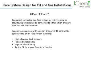 Milton Keynes
Flare System Design for Oil and Gas Installations
HP or LP Flare?
Equipment connected to a flare system for relief, venting or
blowdown purposes will be connected to either a high pressure
flare or a low pressure flare
In general, equipment with a design pressure > 10 barg will be
connected to an HP Flare system featuring:
• High allowable back pressure
• Reduced header sizes
• High DP Sonic flare tip
• Typical DP for a sonic flare tip is 2 - 4 bar
 