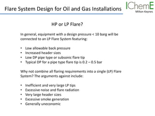 Milton Keynes
Flare System Design for Oil and Gas Installations
HP or LP Flare?
In general, equipment with a design pressure < 10 barg will be
connected to an LP Flare System featuring:
• Low allowable back pressure
• Increased header sizes
• Low DP pipe type or subsonic flare tip
• Typical DP for a pipe type flare tip is 0.2 – 0.5 bar
Why not combine all flaring requirements into a single (LP) Flare
System? The arguments against include:
• Inefficient and very large LP tips
• Excessive noise and flare radiation
• Very large header sizes
• Excessive smoke generation
• Generally uneconomic
 