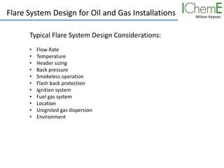 Milton Keynes
Flare System Design for Oil and Gas Installations
Typical Flare System Design Considerations:
• Flow Rate
• Temperature
• Header sizing
• Back pressure
• Smokeless operation
• Flash back protection
• Ignition system
• Fuel gas system
• Location
• Unignited gas dispersion
• Environment
 