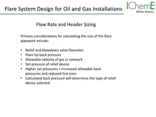 Milton Keynes
Flare System Design for Oil and Gas Installations
Flow Rate and Header Sizing
Primary considerations for calculating the size of the flare
pipework include:
• Relief and blowdown valve flowrates
• Flare tip back pressure
• Allowable velocity of gas in network
• Set pressure of relief device
• Higher set pressures = increased allowable back
pressures and reduced line sizes
• Calculated back pressure will determine the type of relief
device selected
 