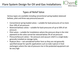 Milton Keynes
Flare System Design for Oil and Gas Installations
Various types are available including conventional spring loaded, balanced
bellows, pilot and three way pressure/vacuum
• Conventional spring loaded valves – suitable for back pressures of no more
than 10% of set pressure
• Balanced bellows valves – suitable for back pressures of up to 50% of set
pressure
• Pilot valves – suitable for installations where the pressure drop in the inlet
pipework to the valve cannot be reduced below 3% of set pressure
• Pressure/Vacuum valves – for pressure and vacuum relief in a single body -
generally installed on storage tanks
• Rupture discs – not considered further here as they are not generally
specified except for specific applications such as tube rupture in heat
exchangers where the rate of pressure rise in the protected equipment can
be very high
Types of Relief Valve
 