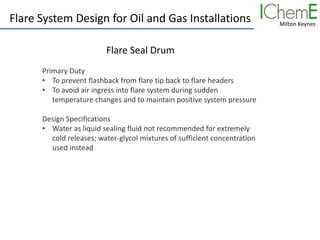 Milton Keynes
Flare System Design for Oil and Gas Installations
Flare Seal Drum
Primary Duty
• To prevent flashback from flare tip back to flare headers
• To avoid air ingress into flare system during sudden
temperature changes and to maintain positive system pressure
Design Specifications
• Water as liquid sealing fluid not recommended for extremely
cold releases; water-glycol mixtures of sufficient concentration
used instead
 