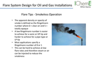 Milton Keynes
Flare System Design for Oil and Gas Installations
Flare Tips - Smokeless Operation
• The apparent density or opacity of
smoke is defined as the Ringelmann
number where 0 = clear air and 5 =
totally opaque
• A low Ringelmann number is easier
to achieve for a sonic or HP tip and
harder to achieve for a pipe type or
LP tip
• Most applications specify a
Ringelmann number of 0 or 1
• This can be hard to achieve at low
flare rates and therefore steam or air
can be injected to reduce the
smokiness
 