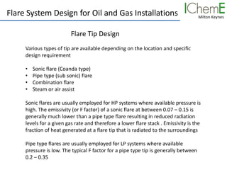 Milton Keynes
Flare System Design for Oil and Gas Installations
Flare Tip Design
Various types of tip are available depending on the location and specific
design requirement
• Sonic flare (Coanda type)
• Pipe type (sub sonic) flare
• Combination flare
• Steam or air assist
Sonic flares are usually employed for HP systems where available pressure is
high. The emissivity (or F factor) of a sonic flare at between 0.07 – 0.15 is
generally much lower than a pipe type flare resulting in reduced radiation
levels for a given gas rate and therefore a lower flare stack . Emissivity is the
fraction of heat generated at a flare tip that is radiated to the surroundings
Pipe type flares are usually employed for LP systems where available
pressure is low. The typical F factor for a pipe type tip is generally between
0.2 – 0.35
 