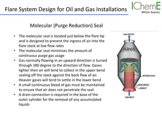 Milton Keynes
Flare System Design for Oil and Gas Installations
Molecular (Purge Reduction) Seal
• The molecular seal is located just below the flare tip
and is designed to prevent the ingress of air into the
flare stack at low flow rates
• The molecular seal minimises the amount of
continuous purge gas usage
• Gas normally flowing in an upward direction is turned
through 180 degree to the direction of flow. Gases
lighter then air will tend to collect in the upper bend
sealing off the stack against the back flow of air.
Heavier gases will tend to settle in the lower bend
• A small continuous bleed of gas must be maintained
to ensure that air does not penetrate the seal
• A drain connection is required in the base of the
outer cylinder for the removal of any accumulated
liquids
 