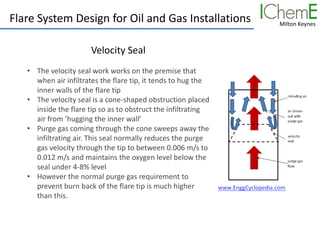 Milton Keynes
Flare System Design for Oil and Gas Installations
Velocity Seal
• The velocity seal work works on the premise that
when air infiltrates the flare tip, it tends to hug the
inner walls of the flare tip
• The velocity seal is a cone-shaped obstruction placed
inside the flare tip so as to obstruct the infiltrating
air from ‘hugging the inner wall’
• Purge gas coming through the cone sweeps away the
infiltrating air. This seal normally reduces the purge
gas velocity through the tip to between 0.006 m/s to
0.012 m/s and maintains the oxygen level below the
seal under 4-8% level
• However the normal purge gas requirement to
prevent burn back of the flare tip is much higher
than this.
 