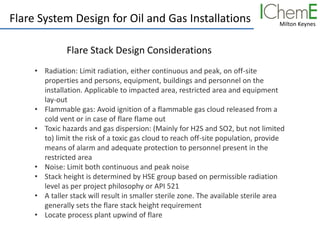 Milton Keynes
Flare System Design for Oil and Gas Installations
Flare Stack Design Considerations
• Radiation: Limit radiation, either continuous and peak, on off-site
properties and persons, equipment, buildings and personnel on the
installation. Applicable to impacted area, restricted area and equipment
lay-out
• Flammable gas: Avoid ignition of a flammable gas cloud released from a
cold vent or in case of flare flame out
• Toxic hazards and gas dispersion: (Mainly for H2S and SO2, but not limited
to) limit the risk of a toxic gas cloud to reach off-site population, provide
means of alarm and adequate protection to personnel present in the
restricted area
• Noise: Limit both continuous and peak noise
• Stack height is determined by HSE group based on permissible radiation
level as per project philosophy or API 521
• A taller stack will result in smaller sterile zone. The available sterile area
generally sets the flare stack height requirement
• Locate process plant upwind of flare
 