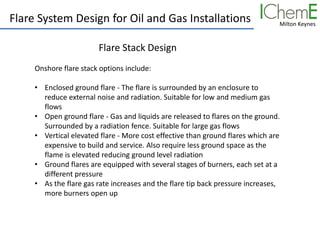 Milton Keynes
Flare System Design for Oil and Gas Installations
Flare Stack Design
Onshore flare stack options include:
• Enclosed ground flare - The flare is surrounded by an enclosure to
reduce external noise and radiation. Suitable for low and medium gas
flows
• Open ground flare - Gas and liquids are released to flares on the ground.
Surrounded by a radiation fence. Suitable for large gas flows
• Vertical elevated flare - More cost effective than ground flares which are
expensive to build and service. Also require less ground space as the
flame is elevated reducing ground level radiation
• Ground flares are equipped with several stages of burners, each set at a
different pressure
• As the flare gas rate increases and the flare tip back pressure increases,
more burners open up
 